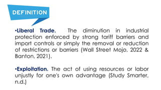 •Liberal Trade. The diminution in industrial
protection enforced by strong tariff barriers and
import controls or simply the removal or reduction
of restrictions or barriers (Wall Street Mojo, 2022 &
Banton, 2021).
•Exploitation. The act of using resources or labor
unjustly for one's own advantage (Study Smarter,
n.d.)
 