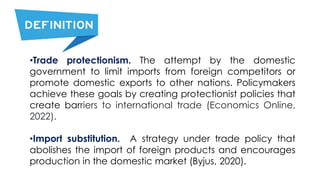 •Trade protectionism. The attempt by the domestic
government to limit imports from foreign competitors or
promote domestic exports to other nations. Policymakers
achieve these goals by creating protectionist policies that
create barriers to international trade (Economics Online,
2022).
•Import substitution. A strategy under trade policy that
abolishes the import of foreign products and encourages
production in the domestic market (Byjus, 2020).
 