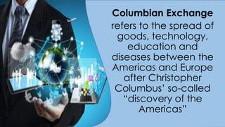 Columbian Exchange
refers to the spread of
goods, technology,
education and
diseases between the
Americas and Europe
after Christopher
Columbus’ so-called
“discovery of the
Americas”
 