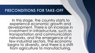 PRECONDITIONS FOR TAKE-OFF
In this stage, the country starts to
experience economic growth and
development. There is an increase in
investment in infrastructure, such as
transportation and communication
networks, and the emergence of a
few industrial sectors. The economy
begins to diversify, and there is a shift
from agriculture to manufacturing.
 