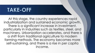TAKE-OFF
At this stage, the country experiences rapid
industrialization and sustained economic growth.
There is a significant increase in investment,
particularly in industries such as textiles, steel, and
machinery. Urbanization accelerates, and there is
a shift from traditional agriculture to modern
farming methods. The economy becomes more
self-sustaining, and there is a rise in per capita
income.
 