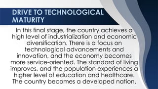 DRIVE TO TECHNOLOGICAL
MATURITY
In this final stage, the country achieves a
high level of industrialization and economic
diversification. There is a focus on
technological advancements and
innovation, and the economy becomes
more service-oriented. The standard of living
improves, and the population experiences a
higher level of education and healthcare.
The country becomes a developed nation.
 
