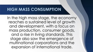 HIGH MASS CONSUMPTION
In the high mass stage, the economy
reaches a sustained level of growth
and development, with a focus on
mass production, consumer goods,
and a rise in living standards. This
stage also saw the emergence of
multinational corporations and the
expansion of international trade.
 