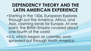 DEPENDENCY THEORY AND THE
LATIN AMERICAN EXPERIENCE
•Starting in the 1506, European Explores
through out the America, Africa, and
Asia, claiming lands for Europe. At one
point, the British Empire covered about
one-fourth of the world
•U.S, which began as colonies, soon
sprawled out through North America
 