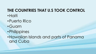 THE COUNTRIES THAT U.S TOOK CONTROL
•Haiti
•Puerto Rico
•Guam
•Philippines
•Hawaiian Islands and parts of Panama
and Cuba
 