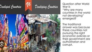 Question after World
War II:
“Why are many
countries in the world
not developing”
emerged?
The traditional
answer was because
these countries not
pursuing the right
economic policies or
their government are
authoritarian and
corrupt.
 