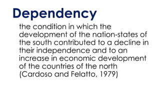 Dependency
the condition in which the
development of the nation-states of
the south contributed to a decline in
their independence and to an
increase in economic development
of the countries of the north
(Cardoso and Felatto, 1979)
 