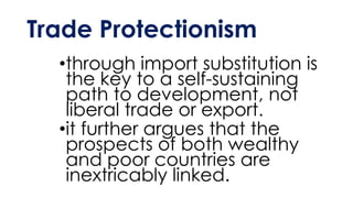 Trade Protectionism
•through import substitution is
the key to a self-sustaining
path to development, not
liberal trade or export.
•it further argues that the
prospects of both wealthy
and poor countries are
inextricably linked.
 