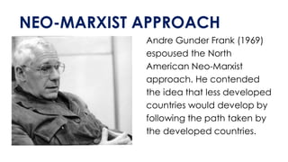 NEO-MARXIST APPROACH
Andre Gunder Frank (1969)
espoused the North
American Neo-Marxist
approach. He contended
the idea that less developed
countries would develop by
following the path taken by
the developed countries.
 