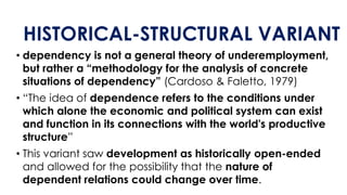 HISTORICAL-STRUCTURAL VARIANT
• dependency is not a general theory of underemployment,
but rather a “methodology for the analysis of concrete
situations of dependency” (Cardoso & Faletto, 1979)
• “The idea of dependence refers to the conditions under
which alone the economic and political system can exist
and function in its connections with the world's productive
structure”
• This variant saw development as historically open-ended
and allowed for the possibility that the nature of
dependent relations could change over time.
 