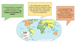 it is specifically a capitalist
world economy with
capitalism defined as “the
endless accumulation of
capital”
the world-sytems divide the
nations and the world into three
units: the tripartite world system,
designated core, peripheral
and semi peripheral.
it is a geographical
divison of labor. while
basic linkage is
economic, the system is
reinforced by political
and cultural factors
 