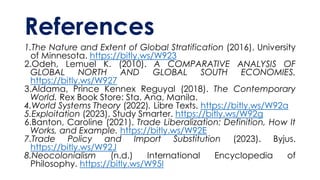 References
1.The Nature and Extent of Global Stratification (2016). University
of Minnesota. https://bitly.ws/W923
2.Odeh, Lemuel K. (2010). A COMPARATIVE ANALYSIS OF
GLOBAL NORTH AND GLOBAL SOUTH ECONOMIES.
https://bitly.ws/W927
3.Aldama, Prince Kennex Reguyal (2018). The Contemporary
World. Rex Book Store: Sta. Ana, Manila.
4.World Systems Theory (2022). Libre Texts. https://bitly.ws/W92a
5.Exploitation (2023). Study Smarter. https://bitly.ws/W92g
6.Banton, Caroline (2021). Trade Liberalization: Definition, How It
Works, and Example. https://bitly.ws/W92E
7.Trade Policy and Import Substitution (2023). Byjus.
https://bitly.ws/W92J
8.Neocolonialism (n.d.) International Encyclopedia of
Philosophy. https://bitly.ws/W95I
 