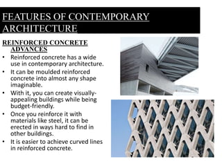 REINFORCED CONCRETE
ADVANCES
• Reinforced concrete has a wide
use in contemporary architecture.
• It can be moulded reinforced
concrete into almost any shape
imaginable.
• With it, you can create visually-
appealing buildings while being
budget-friendly.
• Once you reinforce it with
materials like steel, it can be
erected in ways hard to find in
other buildings.
• It is easier to achieve curved lines
in reinforced concrete.
FEATURES OF CONTEMPORARY
ARCHITECTURE
 