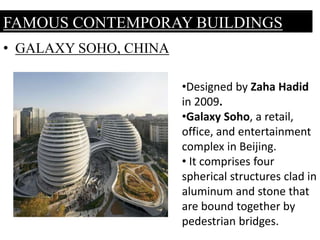 • GALAXY SOHO, CHINA
FAMOUS CONTEMPORAY BUILDINGS
•Designed by Zaha Hadid
in 2009.
•Galaxy Soho, a retail,
office, and entertainment
complex in Beijing.
• It comprises four
spherical structures clad in
aluminum and stone that
are bound together by
pedestrian bridges.
 