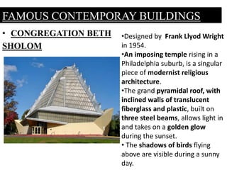 • CONGREGATION BETH
SHOLOM
FAMOUS CONTEMPORAY BUILDINGS
•Designed by Frank Llyod Wright
in 1954.
•An imposing temple rising in a
Philadelphia suburb, is a singular
piece of modernist religious
architecture.
•The grand pyramidal roof, with
inclined walls of translucent
fiberglass and plastic, built on
three steel beams, allows light in
and takes on a golden glow
during the sunset.
• The shadows of birds flying
above are visible during a sunny
day.
 