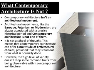 What Contemporary
Architecture Is Not ?
• Contemporary architecture isn’t an
architectural movement.
• Architectural movements, like the
Baroque, Futurism, or Modernism, are
always associated with a precise
historical period and Contemporary
architecture is not one of them.
• It is not a school of thought. This
means that contemporary architecture
can offer a multitude of architectural
choices, provided that they stand out
from what is normally done.
• However, the high level of variety
doesn’t stop some common traits from
being observable within contemporary
architecture.
 