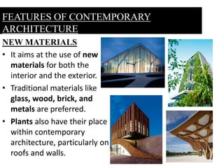 NEW MATERIALS
• It aims at the use of new
materials for both the
interior and the exterior.
• Traditional materials like
glass, wood, brick, and
metals are preferred.
• Plants also have their place
within contemporary
architecture, particularly on
roofs and walls.
FEATURES OF CONTEMPORARY
ARCHITECTURE
 
