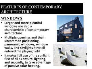 WINDOWS
• Larger and more plentiful
windows are also a
characteristic of contemporary
architecture.
• Multiple openings and their
uncommon positioning,
panoramic windows, window
walls, and skylights have all
entered the playing field.
• It makes full use of the sunlight:
first of all as natural lighting,
and secondly, to take advantage
of passive solar heating.
FEATURES OF CONTEMPORARY
ARCHITECTURE
 