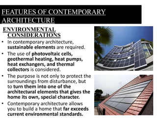 ENVIRONMENTAL
CONSIDERATIONS
• In contemporary architecture,
sustainable elements are required.
• The use of photovoltaic cells,
geothermal heating, heat pumps,
heat exchangers, and thermal
collectors is considered.
• The purpose is not only to protect the
surroundings from disturbance, but
to turn them into one of the
architectural elements that gives the
home its own, special character.
• Contemporary architecture allows
you to build a home that far exceeds
current environmental standards.
FEATURES OF CONTEMPORARY
ARCHITECTURE
 