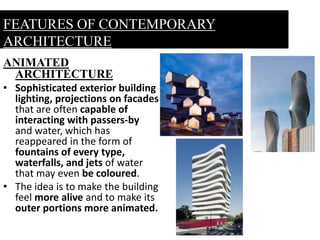 ANIMATED
ARCHITECTURE
• Sophisticated exterior building
lighting, projections on facades
that are often capable of
interacting with passers-by
and water, which has
reappeared in the form of
fountains of every type,
waterfalls, and jets of water
that may even be coloured.
• The idea is to make the building
feel more alive and to make its
outer portions more animated.
FEATURES OF CONTEMPORARY
ARCHITECTURE
 