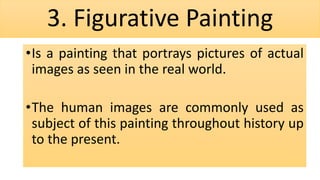 3. Figurative Painting
•Is a painting that portrays pictures of actual
images as seen in the real world.
•The human images are commonly used as
subject of this painting throughout history up
to the present.
 
