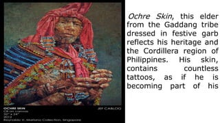Ochre Skin, this elder
from the Gaddang tribe
dressed in festive garb
reflects his heritage and
the Cordillera region of
Philippines. His skin,
contains countless
tattoos, as if he is
becoming part of his
 
