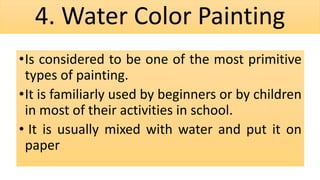 4. Water Color Painting
•Is considered to be one of the most primitive
types of painting.
•It is familiarly used by beginners or by children
in most of their activities in school.
• It is usually mixed with water and put it on
paper
 