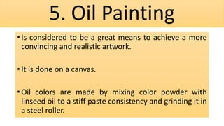 5. Oil Painting
• Is considered to be a great means to achieve a more
convincing and realistic artwork.
• It is done on a canvas.
• Oil colors are made by mixing color powder with
linseed oil to a stiff paste consistency and grinding it in
a steel roller.
 