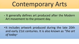 Contemporary Arts
• It generally defines art produced after the Modern
Art movement to the present day.
•It includes artwork produced during the late 20th
and early 21st centuries. It is also known as “the art
of today”
 