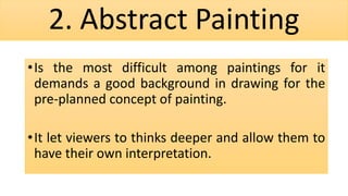 2. Abstract Painting
•Is the most difficult among paintings for it
demands a good background in drawing for the
pre-planned concept of painting.
•It let viewers to thinks deeper and allow them to
have their own interpretation.
 