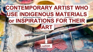 CONTEMPORARY ARTIST WHO
USE INDIGENOUS MATERIALS
or INSPIRATIONS FOR THEIR
ART
Luzon
 