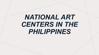 NATIONAL ART
CENTERS IN THE
PHILIPPINES
 