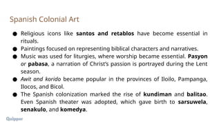 ● Religious icons like santos and retablos have become essential in
rituals.
● Paintings focused on representing biblical characters and narratives.
● Music was used for liturgies, where worship became essential. Pasyon
or pabasa, a narration of Christ’s passion is portrayed during the Lent
season.
● Awit and korido became popular in the provinces of Iloilo, Pampanga,
Ilocos, and Bicol.
● The Spanish colonization marked the rise of kundiman and balitao.
Even Spanish theater was adopted, which gave birth to sarsuwela,
senakulo, and komedya.
Spanish Colonial Art
 