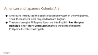 ● Americans introduced the public education system in the Philippines.
Thus, the learners were required to learn English.
● They also brought Philippine literature into English. Paz Marquez
Benitez’s short story Dead Stars marked the birth of modern
Philippine literature in English.
American and Japanese Colonial Art
 