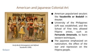 ● American popularized seculars
like Vaudeville or Bodabil in
theater.
● University of the Philippines
(UP) was established, and the
School of Fine Arts allowed
Filipino artists, such as
Fernando Amorsolo, to learn
western techniques.
● The Japanese emphasized on
nationalism, the effect of the
war and repression on the
Filipino people.
American and Japanese Colonial Art
Hurly-Burly Extravaganza and Refined
Vaudeville (1899)
 