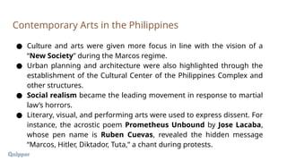 ● Culture and arts were given more focus in line with the vision of a
“New Society” during the Marcos regime.
● Urban planning and architecture were also highlighted through the
establishment of the Cultural Center of the Philippines Complex and
other structures.
● Social realism became the leading movement in response to martial
law’s horrors.
● Literary, visual, and performing arts were used to express dissent. For
instance, the acrostic poem Prometheus Unbound by Jose Lacaba,
whose pen name is Ruben Cuevas, revealed the hidden message
“Marcos, Hitler, Diktador, Tuta,” a chant during protests.
Contemporary Arts in the Philippines
 