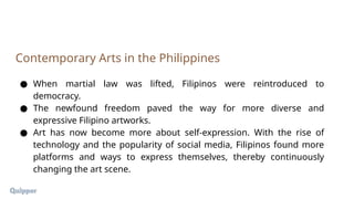 ● When martial law was lifted, Filipinos were reintroduced to
democracy.
● The newfound freedom paved the way for more diverse and
expressive Filipino artworks.
● Art has now become more about self-expression. With the rise of
technology and the popularity of social media, Filipinos found more
platforms and ways to express themselves, thereby continuously
changing the art scene.
Contemporary Arts in the Philippines
 