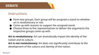 Instructions
DEBATE
● Form two groups. Each group will be assigned a stand on whether
art is revolutionary or not.
● Come up with reasons to support the assigned stand.
● Choose three to five representatives to deliver the arguments the
respective groups came up with.
Art is revolutionary: Art can dramatically impact the identity of the
nation and its culture.
Art is not revolutionary: Art does not significantly contribute to the
development of the culture and identity of the nation.
 