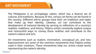 ART MOVEMENT
The Philippines is an archipelagic nation, which has a diverse set of
cultures and traditions. Because of this, various art forms can be found in
the country. Different ethnic groups have their art traditions and styles
that make up their identity. Likewise, art can contribute to the
development of national identity by serving as reflections of a country’s
realities, traditions, and history. Filipino artists constantly explore unique
and resourceful ways to convey these realities and contribute to the
nation’s culture and arts.
Art movements such as realism, minimalism, conceptual art, and neo-
Expressionism are some of the common movements that Filipino artists
used in their creations. These movements help our artists create works
representing the nation’s identity.
 