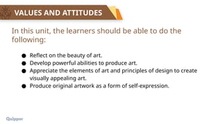 VALUES AND ATTITUDES
● Reflect on the beauty of art.
● Develop powerful abilities to produce art.
● Appreciate the elements of art and principles of design to create
visually appealing art.
● Produce original artwork as a form of self-expression.
In this unit, the learners should be able to do the
following:
 