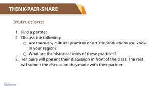 1. Find a partner.
2. Discuss the following:
○ Are there any cultural practices or artistic productions you know
in your region?
○ What are the historical roots of these practices?
3. Ten pairs will present their discussion in front of the class. The rest
will submit the discussion they made with their partner.
Instructions:
THINK-PAIR-SHARE
 