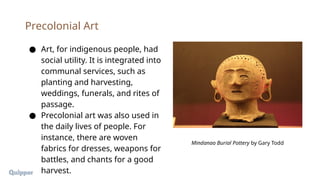 ● Art, for indigenous people, had
social utility. It is integrated into
communal services, such as
planting and harvesting,
weddings, funerals, and rites of
passage.
● Precolonial art was also used in
the daily lives of people. For
instance, there are woven
fabrics for dresses, weapons for
battles, and chants for a good
harvest.
Precolonial Art
Mindanao Burial Pottery by Gary Todd
 