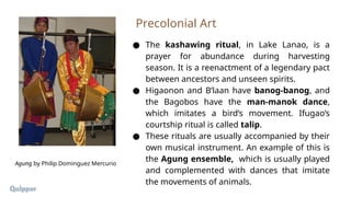 ● The kashawing ritual, in Lake Lanao, is a
prayer for abundance during harvesting
season. It is a reenactment of a legendary pact
between ancestors and unseen spirits.
● Higaonon and B’laan have banog-banog, and
the Bagobos have the man-manok dance,
which imitates a bird’s movement. Ifugao’s
courtship ritual is called talip.
● These rituals are usually accompanied by their
own musical instrument. An example of this is
the Agung ensemble, which is usually played
and complemented with dances that imitate
the movements of animals.
Precolonial Art
Agung by Philip Dominguez Mercurio
 
