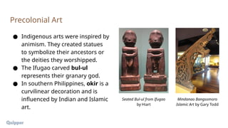 ● Indigenous arts were inspired by
animism. They created statues
to symbolize their ancestors or
the deities they worshipped.
● The Ifugao carved bul-ul
represents their granary god.
● In southern Philippines, okir is a
curvilinear decoration and is
influenced by Indian and Islamic
art.
Precolonial Art
Seated Bul-ul from Ifugao
by Hiart
Mindanao Bangsomoro
Islamic Art by Gary Todd
 