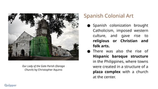 ● Spanish colonization brought
Catholicism, imposed western
culture, and gave rise to
religious or Christian and
folk arts.
● There was also the rise of
Hispanic baroque structure
in the Philippines, where towns
were created in a structure of a
plaza complex with a church
at the center.
Spanish Colonial Art
Our Lady of the Gate Parish (Daraga
Church) by Christopher Aquino
 