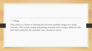 • Collage
This refers to a forms of painting that involves combine images in a single
artworks. This entails cutting and pasting materials such as paper fabric,tin foils
and others relatively flat materials onto a board or canvas
 