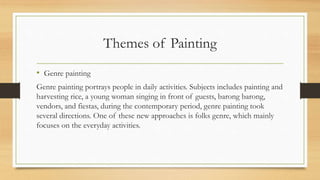 Themes of Painting
• Genre painting
Genre painting portrays people in daily activities. Subjects includes painting and
harvesting rice, a young woman singing in front of guests, barong barong,
vendors, and fiestas, during the contemporary period, genre painting took
several directions. One of these new approaches is folks genre, which mainly
focuses on the everyday activities.
 