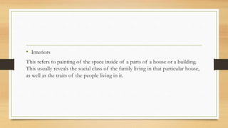 • Interiors
This refers to painting of the space inside of a parts of a house or a building.
This usually reveals the social class of the family living in that particular house,
as well as the traits of the people living in it.
 