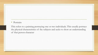 • Portraits
This refers to a painting portraying one or two individuals. This usually portrays
the physical characteristics of the subjects and seeks to show an understanding
of that person character
 