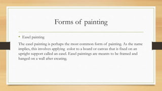 Forms of painting
• Easel painting
The easel painting is perhaps the most common form of painting. As the name
implies, this involves applying color to a board or canvas that is fixed on an
upright support called an easel. Easel paintings are meants to be framed and
hanged on a wall after creating.
 